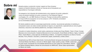 Sobre mi Estudié acústica y producción musical, maestro en Psico Acústica,
maestro en Derecho Electoral y Doctor en Ciencias de la Computación con
especialidad en Tecnología multimedia.
Ha trabajado en las industrias del entretenimiento como ingeniero de sonido, grabación,
músico de estudio diseñador de audio y productor en The Hollywood Edge en
Los Angeles, CA. y en MBK Studios en Veracruz. Produje la revista política radiofónica
en Grupo ACIR en el programa “en la mira veracruz” y RTV “Ambiente universitario”
con la Universidad de Xalapa
Mi interés académico está en la psicología experimental, evolutiva, neurociencias aplicadas al marketing, la
computación social y las redes sociales aplicadas al negocio y la capacitación, especialmente en cómo la gente
interactúa y reacciona a las distintas plataformas, mensajes e interacciones.
Consultor en medios interactivos, social media y aplicaciones móviles para Grupo Modelo, Telcel, L'Oreal, Consejo
Mexicano de la Comunicación, Academia Mexicana de la Comunicación, Social Media de México, Ogilvy, fundación
Pfizer, Oracle México y otras agencias de Marketing en México. En Argentina trabajamos con Banco Francés,
Movistar, Ford y Renault.. Educador y conferencista, bajista, saxofonista y ciclista urbano.´
Actualmente soy CEO en Koers Idea Center, Community Director del grupo de educación y emprendimiento
del Social Media Club México, instructor en Mente digital, Cielak academy center, ITESM, colaborador
en pulso social, Coordinador de comunidades electrónicas en One Laptop Per Child México, Mentor
en Startup Weekend México, director de comunicación en AMPILAAC, Senior Sales representative
en México de Analitic.
 