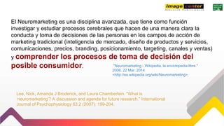 "Neuromarketing - Wikipedia, la enciclopedia libre."
2006. 22 Mar. 2014
<http://es.wikipedia.org/wiki/Neuromarketing>
Lee, Nick, Amanda J Broderick, and Laura Chamberlain. "What is
‘neuromarketing’? A discussion and agenda for future research." International
Journal of Psychophysiology 63.2 (2007): 199-204.
El Neuromarketing es una disciplina avanzada, que tiene como función
investigar y estudiar procesos cerebrales que hacen de una manera clara la
conducta y toma de decisiones de las personas en los campos de acción de
marketing tradicional (inteligencia de mercado, diseño de productos y servicios,
comunicaciones, precios, branding, posicionamiento, targeting, canales y ventas)
y comprender los procesos de toma de decisión del
posible consumidor.
 