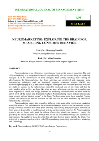 International Journal of Management (IJM), ISSN 0976 – 6502(Print), ISSN 0976 - 6510(Online),
Volume 6, Issue 3, March (2015), pp. 16-23 © IAEME
16
NEUROMARKETING: EXPLORING THE BRAIN FOR
MEASURING CONSUMER BEHAVIOR
Prof. (Dr.) DhananjayMandlik
Professor, Sinhgad Business School, Pune
Prof. (Dr.) MilindMarathe
Director, Sinhgad Institute of Management and Computer Application,
ABSTRACT
Neuromarketing is one of the most promising and controversial areas of marketing. The goal
of Neuromarketing is to study how the brain is physiologically affected by advertising and marketing
strategies. It is the effectiveness of these strategies, brain activity resulting from viewing an
advertisement. In Neuromarketing the brain activities are monitored and measured using
neuroimaging techniques such as functional magnetic resonance imaging (fMRI) and
electroencephalography (EEG). The idea of using this technique is that consumer purchase decisions
are made in seconds in the subconscious mind.The emotional side of the brain and that by
understanding what we like, we donot like, what we want, what causes us fear when watching our
brain responses to stimuli can design products and marketing communications to better meet the
unmet needs of the market and determine purchase. Neuromarketing studies indicate increasingly
more towards various "centers known" in the brain. The knowledge about these so-called "known
centers" are oftensketchy and the demands on their function are often motivated by speculation
rather than by a knownfact.
Neuromarketing studies aim to analyze different brain areas while experiencing marketing
stimuli in order to find and document the relationship between behavior and the neuronal system.
Using knowledge andknow-how from brain anatomy and knowing the physiological functions of
brain areas, it is possible to modelneuronal activity and investigate behavior. So Neuromarketing
research tries to better understand the effects ofmarketing stimuli on consumers, having the
possibility to obtain objective data through the use of the availabletechnology and advances in
neuroscience. Researcher is trying to notice the activities decision maker namely the brain. This
action led to a controversial new field called Neuromarketing, combining Neuroscience, Marketing
and Technology.
Keyword: Neuromarketing, fMRI, EEG, Centers Known, Neuroscience
INTERNATIONAL JOURNAL OF MANAGEMENT (IJM)
ISSN 0976-6502 (Print)
ISSN 0976-6510 (Online)
Volume 6, Issue 3, March (2015), pp. 16-23
© IAEME: http://www.iaeme.com/IJM.asp
Journal Impact Factor (2015): 7.9270 (Calculated by GISI)
www.jifactor.com
IJM
© I A E M E
 