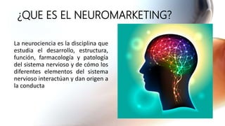 ¿QUE ES EL NEUROMARKETING?
La neurociencia es la disciplina que
estudia el desarrollo, estructura,
función, farmacología y patología
del sistema nervioso y de cómo los
diferentes elementos del sistema
nervioso interactúan y dan origen a
la conducta
 