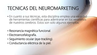 TECNICAS DEL NEUROMARKETING
• En cuanto a sus técnicas, esta disciplina emplea una variedad
de herramientas científicas para adentrarse en los vericuetos
de nuestros cerebros. Estos son solo algunos ejemplos:
• Resonancia magnética funcional.
• Electroencefalografía.
• Seguimiento ocular (eye-tracking).
• Conductancia eléctrica de la piel.
 