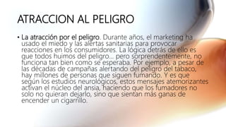 ATRACCION AL PELIGRO
• La atracción por el peligro. Durante años, el marketing ha
usado el miedo y las alertas sanitarias para provocar
reacciones en los consumidores. La lógica detrás de ello es
que todos huimos del peligro... pero sorprendentemente, no
funciona tan bien como se esperaba. Por ejemplo, a pesar de
las décadas de campañas alertando del peligro del tabaco,
hay millones de personas que siguen fumando. Y es que
según los estudios neurológicos, estos mensajes atemorizantes
activan el núcleo del ansia, haciendo que los fumadores no
solo no quieran dejarlo, sino que sientan más ganas de
encender un cigarrillo.
 