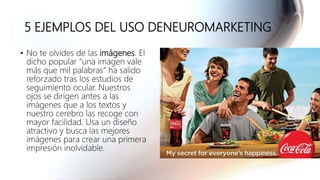 5 EJEMPLOS DEL USO DENEUROMARKETING
• No te olvides de las imágenes. El
dicho popular "una imagen vale
más que mil palabras" ha salido
reforzado tras los estudios de
seguimiento ocular. Nuestros
ojos se dirigen antes a las
imágenes que a los textos y
nuestro cerebro las recoge con
mayor facilidad. Usa un diseño
atractivo y busca las mejores
imágenes para crear una primera
impresión inolvidable.
 