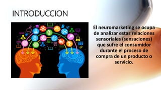 INTRODUCCION
El neuromarketing se ocupa
de analizar estas relaciones
sensoriales (sensaciones)
que sufre el consumidor
durante el proceso de
compra de un producto o
servicio.
 