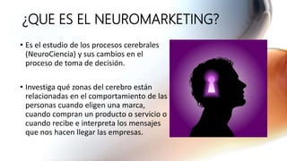 ¿QUE ES EL NEUROMARKETING?
• Es el estudio de los procesos cerebrales
(NeuroCiencia) y sus cambios en el
proceso de toma de decisión.
• Investiga qué zonas del cerebro están
relacionadas en el comportamiento de las
personas cuando eligen una marca,
cuando compran un producto o servicio o
cuando recibe e interpreta los mensajes
que nos hacen llegar las empresas.
 