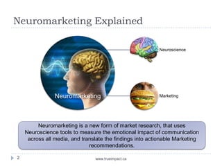 Neuromarketing Explained

                                                          Neuroscience




                Neuromarketing                            Marketing




         Neuromarketing is a new form of market research, that uses
    Neuroscience tools to measure the emotional impact of communication
     across all media, and translate the findings into actionable Marketing
                              recommendations.

2                               www.trueimpact.ca
 