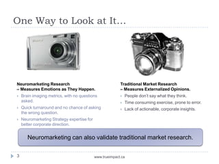 One Way to Look at It…




Neuromarketing Research                                   Traditional Market Research
– Measures Emotions as They Happen.                       – Measures Externalized Opinions.
   Brain imaging metrics, with no questions                 People don’t say what they think.
    asked.                                                   Time consuming exercise, prone to error.
   Quick turnaround and no chance of asking                 Lack of actionable, corporate insights.
    the wrong question.
   Neuromarketing Strategy expertise for
    better corporate direction.


       Neuromarketing can also validate traditional market research.

3                                           www.trueimpact.ca
 