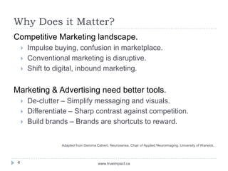 Why Does it Matter?
Competitive Marketing landscape.
        Impulse buying, confusion in marketplace.
        Conventional marketing is disruptive.
        Shift to digital, inbound marketing.


Marketing & Advertising need better tools.
        De-clutter – Simplify messaging and visuals.
        Differentiate – Sharp contrast against competition.
        Build brands – Brands are shortcuts to reward.


                   Adapted from Gemma Calvert, Neurosense, Chair of Applied Neuroimaging, University of Warwick.



 4                                       www.trueimpact.ca
 