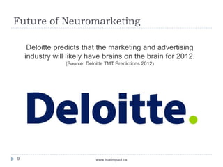 Future of Neuromarketing

     Deloitte predicts that the marketing and advertising
    industry will likely have brains on the brain for 2012.
                 (Source: Deloitte TMT Predictions 2012)




9                             www.trueimpact.ca
 