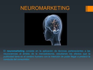 NEUROMARKETING




El neuromarketing consiste en la aplicación de técnicas pertenecientes a las
neurociencias al ámbito de la mercadotecnia, estudiando los efectos que la
publicidad tiene en el cerebro humano con la intención de poder llegar a predecir la
conducta del consumidor.
 