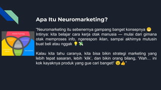 Apa Itu Neuromarketing?
“Neuromarketing itu sebenernya gampang banget konsepnya 😁
Intinya: kita belajar cara kerja otak manusia — mulai dari gimana
otak memproses info, ngerespon iklan, sampai akhirnya mutusin
buat beli atau nggak 💡💸
Kalau kita tahu caranya, kita bisa bikin strategi marketing yang
lebih tepat sasaran, lebih ‘klik’, dan bikin orang bilang, ‘Wah… ini
kok kayaknya produk yang gue cari banget!’ 😉👍”
 