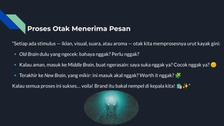 Proses Otak Menerima Pesan
“Setiap ada stimulus — iklan, visual, suara, atau aroma — otak kita memprosesnya urut kayak gini:
🔹 Old Brain dulu yang ngecek: bahaya nggak? Perlu nggak?
🔹 Kalau aman, masuk ke Middle Brain, buat ngerasain: saya suka nggak ya? Cocok nggak ya? 😊
🔹 Terakhir ke New Brain, yang mikir: ini masuk akal nggak? Worth it nggak? 🧩
Kalau semua proses ini sukses… voila! Brand itu bakal nempel di kepala kita! 🛍✨”
 