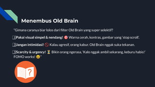 Menembus Old Brain
“Gimana caranya biar lolos dari ﬁlter Old Brain yang super selektif?
1⃣ Pakai visual simpel & nendang! 🎯 Warna cerah, kontras, gambar yang ‘stop scroll’.
2⃣ Jangan intimidasi! 🚫 Kalau agresif, orang kabur. Old Brain nggak suka tekanan.
3⃣ Scarcity & urgency! ⏳ Bikin orang ngerasa, ‘Kalo nggak ambil sekarang, keburu habis!’
FOMO works! 😆”
 