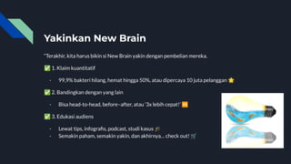 Yakinkan New Brain
“Terakhir, kita harus bikin si New Brain yakin dengan pembelian mereka.
✅ 1. Klaim kuantitatif
- 99,9% bakteri hilang, hemat hingga 50%, atau dipercaya 10 juta pelanggan 🌟
✅ 2. Bandingkan dengan yang lain
- Bisa head-to-head, before–after, atau ‘3x lebih cepat!’ 🆚
✅ 3. Edukasi audiens
- Lewat tips, infograﬁs, podcast, studi kasus 🎓
- Semakin paham, semakin yakin, dan akhirnya… check out! 🛒
 