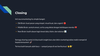 Closing
Inti neuromarketing itu simple banget:
🔸 Old Brain: buat pesan yang simpel, visual kuat, dan urgent! 🛑
🔸 Middle Brain: sentuh emosi, cerita yang dekat dengan kehidupan mereka ❤
🔸 New Brain: kasih alasan logis lewat data, klaim, dan edukasi 📊
Semoga sharing santai ini bisa kasih insight baru dan bikin marketing kalian makin nempel di
kepala konsumen! 🚀
Terima kasih banyak udah baca — sampai jumpa di sesi berikutnya! 👋😄”
 