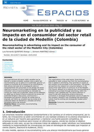 ISSN 0798 1015
HOME Revista ESPACIOS ! ÍNDICES ! A LOS AUTORES !
Vol. 39 (Nº 16) Año 2018 • Pág. 22
Neuromarketing en la publicidad y su
impacto en el consumidor del sector retail
de la cíudad de Medellín (Colombia)
Neuromarketing in advertising and its impact on the consumer of
the retail sector of the Medellín City (Colombia)
Luis Fernando QUINTERO Arango 1; Jormaris MARTÍNEZ Gómez 2
Recibido: 20/12/2017 • Aprobado: 20/01/2018
Contenido
1. Introducción
2. Metodología
3. Marco Teórico
4. Resultados
5. Conclusiones
Referencias bibliográficas
RESUMEN:
Las organizaciones del sector retail, aquellas que se
dedican a vender al detalle, analizan como a partir del
neuromarketing que se aplica en la publicidad, generan un
impacto al momento de la compra en los consumidores.
Este artículo derivado de la investigación sobre el
comportamiento del consumidor en las tiendas del sector
retail de la comuna 10 de la cíudad de Medellín, permitió
interpretar como el neuromarketing es motivador de
compra por medio de la publicidad, dentro de los hallazgos
se validó que al cliente le llama la atención los avisos con
publicidad dirigida a descuentos, promociones o
estrategias que generen volumen de ventas para la
empresa, así mismo se consideró que los avisos de la
publicidad deben ser llamativos y ubicados de forma
estratégica dentro del almacén.
Palabras-Clave: Consumidor, neuromarketing,
percepción, publicidad.
ABSTRACT:
The organizations of the retail sector, those that are
dedicated to retail, analyze how from the neuromarketing
that is applied in advertising, they generate an impact at
the moment of the purchase in the consumers. This article,
derived from the research on consumer behavior in the
stores of the retail sector of commune 10 of the Medellín
City Council, allowed us to interpret how neuromarketing is
motivating to purchase through advertising, within the
findings it was validated that The client's attention is
drawn to ads with advertising aimed at discounts,
promotions or strategies that generate volume of sales for
the company, likewise it was considered that advertising
notices must be striking and strategically located within
the store.
Keywords: Consumer, neuromarketing, perception,
advertising.
1. Introducción
Las empresas necesitan adaptarse constantemente a los cambios en el entorno empresarial, por lo
tanto, las innovaciones se están convirtiendo en una realidad cotidiana en la práctica empresarial y
en un esfuerzo por hacerlo para garantizar y mantener una fuerte posición competitiva, las
empresas buscan incentivos para innovar en diferentes lugares, siendo los clientes el objetivo
adecuado en este caso, ya que las empresas tratan de adaptarse y poder satisfacer sus necesidades
mediante la implementación de innovaciones con base en estrategias de mercadeo que impacten al
cliente (Stacho, Stachová & Hudáková, 2015).
En esta medida, aparece el neuromarketing como una alianza interdisciplinaria que busca generar
 