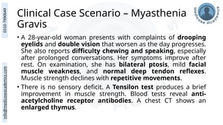 Clinical Case Scenario – Myasthenia
Gravis
• A 28-year-old woman presents with complaints of drooping
eyelids and double vision that worsen as the day progresses.
She also reports difficulty chewing and speaking, especially
after prolonged conversations. Her symptoms improve after
rest. On examination, she has bilateral ptosis, mild facial
muscle weakness, and normal deep tendon reflexes.
Muscle strength declines with repetitive movements.
• There is no sensory deficit. A Tensilon test produces a brief
improvement in muscle strength. Blood tests reveal anti-
acetylcholine receptor antibodies. A chest CT shows an
enlarged thymus.
 