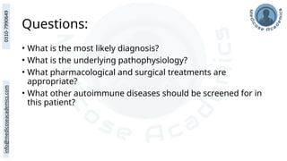 Questions:
• What is the most likely diagnosis?
• What is the underlying pathophysiology?
• What pharmacological and surgical treatments are
appropriate?
• What other autoimmune diseases should be screened for in
this patient?
 