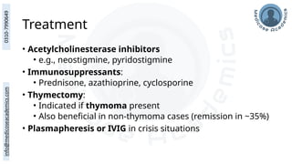 Treatment
• Acetylcholinesterase inhibitors
• e.g., neostigmine, pyridostigmine
• Immunosuppressants:
• Prednisone, azathioprine, cyclosporine
• Thymectomy:
• Indicated if thymoma present
• Also beneficial in non-thymoma cases (remission in ~35%)
• Plasmapheresis or IVIG in crisis situations
 