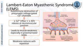 Lambert-Eaton Myasthenic Syndrome
(LEMS)
Autoimmune destruction of
presynaptic voltage-gated
Ca²⁺ channels
↓ Ca²⁺ influx ACh
→ ↓
release at neuromuscular
junction
Leads to muscle weakness,
especially in proximal lower
limbs
Weakness reduces with
repetition
 