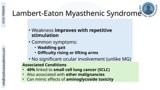 Lambert-Eaton Myasthenic Syndrome
Adult-onset, equal in males and females
• Weakness improves with repetitive
stimulation
• Common symptoms:
• Waddling gait
• Difficulty rising or lifting arms
• No significant ocular involvement (unlike MG)
Associated Conditions
• 40% linked to small cell lung cancer (SCLC)
• Also associated with other malignancies
• Can mimic effects of aminoglycoside toxicity
 