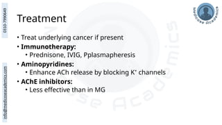 Treatment
• Treat underlying cancer if present
• Immunotherapy:
• Prednisone, IVIG, Pplasmapheresis
• Aminopyridines:
• Enhance ACh release by blocking K⁺ channels
• AChE inhibitors:
• Less effective than in MG
 