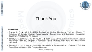 Dr Faiza, FCPS Physiology
Thank You
References:
• Guyton, A. C., & Hall, J. E. (2021). Textbook of Medical Physiology (15th ed., Chapter 7:
Excitation of Skeletal Muscle: Neuromuscular Transmission and Excitation Contraction
Coupling ). Philadelphia, PA: Elsevier.
• Barrett, K. E., Barman, S. M., Brooks, H. L., & Yuan, J. X.-J. (2019). Ganong’s Review of Medical
Physiology (26th ed., Chapter 5: Excitable Tissue: Muscle). New York, NY: McGraw-Hill
Education.
• Sherwood, L. (2015). Human Physiology: From Cells to Systems (9th ed., Chapter 7: Excitable
Tissue:Muscle). Boston, MA: Cengage Learning.
 