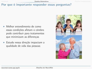 Introdução Desafios Matemáticos Desafios Computacionais 
Por que é importante responder essas perguntas? 
I Melhor entendimento de como 
essas condições afetam o cérebro 
pode contribuir para tratamentos 
que minimizam as diferenças 
I Estudo nessa direção impactam a 
qualidade de vida das pessoas 
neuromat.numec.prp.usp.br Desafios do NeuroMat 
 