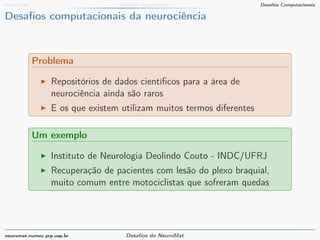 Introdução Desafios Matemáticos Desafios Computacionais 
Desafios computacionais da neurociência 
Problema 
I Repositórios de dados científicos para a área de 
neurociência ainda são raros 
I E os que existem utilizam muitos termos diferentes 
Um exemplo 
I Instituto de Neurologia Deolindo Couto - INDC/UFRJ 
I Recuperação de pacientes com lesão do plexo braquial, 
muito comum entre motociclistas que sofreram quedas 
neuromat.numec.prp.usp.br Desafios do NeuroMat 
 