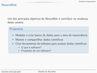 Introdução Desafios Matemáticos Desafios Computacionais 
NeuroMat 
Um dos principais objetivos do NeuroMat é contribuir na mudança 
desse cenário 
Propostas 
I Modelar e criar banco de dados para a área de neurociência 
I Manter e compartilhar dados científicos 
I Criar ferramentas de software para acessar dados científicos 
I O que é software? 
I Propósito de um software? 
neuromat.numec.prp.usp.br Desafios do NeuroMat 
 