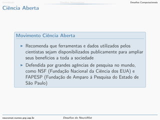 Introdução Desafios Matemáticos Desafios Computacionais 
Ciência Aberta 
Movimento Ciência Aberta 
I Recomenda que ferramentas e dados utilizados pelos 
cientistas sejam disponibilizados publicamente para ampliar 
seus benefícios a toda a sociedade 
I Defendida por grandes agências de pesquisa no mundo, 
como NSF (Fundação Nacional da Ciência dos EUA) e 
FAPESP (Fundação de Amparo à Pesquisa do Estado de 
São Paulo) 
neuromat.numec.prp.usp.br Desafios do NeuroMat 
 