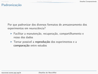 Introdução Desafios Matemáticos Desafios Computacionais 
Padronização 
Por que padronizar dos diversos formatos de armazenamento dos 
experimentos em neurociência? 
I Facilitar a manutenção, recuperação, compartilhamento e 
reúso dos dados 
I Tornar possível a reprodução dos experimentos e a 
comparação entre estudos 
neuromat.numec.prp.usp.br Desafios do NeuroMat 
 