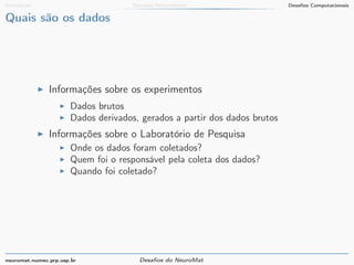 Introdução Desafios Matemáticos Desafios Computacionais 
Quais são os dados 
I Informações sobre os experimentos 
I Dados brutos 
I Dados derivados, gerados a partir dos dados brutos 
I Informações sobre o Laboratório de Pesquisa 
I Onde os dados foram coletados? 
I Quem foi o responsável pela coleta dos dados? 
I Quando foi coletado? 
neuromat.numec.prp.usp.br Desafios do NeuroMat 
 