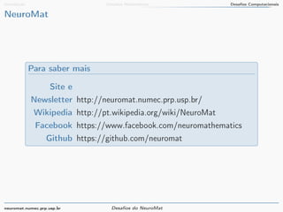 Introdução Desafios Matemáticos Desafios Computacionais 
NeuroMat 
Para saber mais 
Site e 
Newsletter http://neuromat.numec.prp.usp.br/ 
Wikipedia http://pt.wikipedia.org/wiki/NeuroMat 
Facebook https://www.facebook.com/neuromathematics 
Github https://github.com/neuromat 
neuromat.numec.prp.usp.br Desafios do NeuroMat 
 