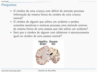 Introdução Desafios Matemáticos Desafios Computacionais 
Perguntas 
I O cérebro de uma criança com déficit de atenção processa 
informação da mesma forma do cerebro de uma crianca 
normal? 
I O cérebro de alguem que sofreu um acidente e perdeu 
conexões sensitivas e motoras processa uma estímulo externo 
da mesma forma de uma pessoa que não sofreu um acidente? 
I Será que o cérebro de alguem com alzheimer é estruturamente 
igual ao cérebro de uma pessoa normal? 
neuromat.numec.prp.usp.br Desafios do NeuroMat 
 