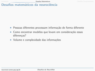 Introdução Desafios Matemáticos Desafios Computacionais 
Desafios matemáticos da neurociência 
I Pessoas diferentes processam informação de forma diferente 
I Como encontrar modelos que levam em consideração essas 
diferenças? 
I Volume e complexidade das informações 
neuromat.numec.prp.usp.br Desafios do NeuroMat 
 