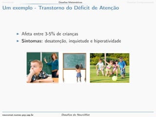 Introdução Desafios Matemáticos Desafios Computacionais 
Um exemplo - Transtorno do Déficit de Atenção 
I Afeta entre 3-5% de crianças 
I Sintomas: desatenção, inquietude e hiperatividade 
neuromat.numec.prp.usp.br Desafios do NeuroMat 
 