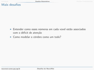 Introdução Desafios Matemáticos Desafios Computacionais 
Mais desafios 
I Entender como esses números em cada voxel estão associados 
com o déficit de atenção 
I Como modelar o cérebro como um todo? 
neuromat.numec.prp.usp.br Desafios do NeuroMat 
 