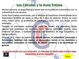 Los Cálculos y la Auto Estima
Muchas personas se preguntará que tienen que ver los cálculos matemáticos con la
autoestima de una persona.
Carlos Rossi trabajo entrenando, con el Método de Enseñanza individualizada de la
Matemática KUMON, de Japón, a niños de 3 años en adelante. Dentro de estos
niños, habían niños sin problemas de patologías y otros niños que tenían ciertas
patologías.
También se entrenaban personas de todas las edades que abarcaban, desde
algunas con problemas de memoria, hasta algunas patologías severas como
Síndrome de Down, y también personas con problema de baja autoestima, y
algunos adictos.
Después de 6 meses de práctica de cálculos básicos, la autoestima comenzaba a
fortalecerse, hablaban más seguro, se equivocaban menos en sus decisiones y
ejecuciones, aceleraban su velocidad de cálculo numérico y de aprendizaje en
general.

AL PODER HACER LOS CALCULOS BIEN, LA PERSONA SE SIENTE MÁS FUERTE PARA
                     ENFRENTAR NUEVOS DESAFÍOS
                                                                    Índice
 