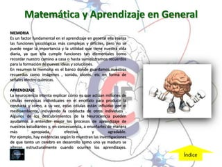 Matemática y Aprendizaje en General
MEMORIA
Es un factor fundamental en el aprendizaje en general ella realiza
las funciones psicológicas más complejas y difíciles, pero no se
puede negar la importancia y la utilidad que tiene nuestra vida
diaria, ya que ella cumple funciones tan elementales como
recordar nuestro camino a casa o hasta suministrarnos recuerdos
para la formación de nuevas ideas y soluciones.
En resumen la memoria es el banco donde guardamos nuestros
recuerdos como imágenes , sonido, olores. etc en forma de
señales electro químicas.

APRENDIZAJE
La neurociencia intenta explicar cómo es que actúan millones de
células nerviosas individuales en el encéfalo para producir la
conducta y cómo, a su vez, estas células están influidas por el
medioambiente, incluyendo la conducta de otros individuos .
Algunos de los descubrimientos de la Neurociencia pueden
ayudarnos a entender mejor los procesos de aprendizaje de
nuestros estudiantes y, en consecuencia, a enseñarles de manera
más         apropiada,         efectiva      y         agradable.
Por ejemplo, hay evidencias según lo muestran las investigaciones
de que tanto un cerebro en desarrollo como uno ya maduro se
alteran estructuralmente cuando ocurren los aprendizajes.
                                                                     Índice
 