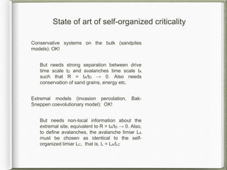 State of art of self-organized criticality
Conservative systems on the bulk (sandpiles
models): OK!
But needs strong separation between drive
time scale tD and avalanches time scale tA
such that R = tA/tD → 0. Also needs
conservation of sand grains, energy etc.
Extremal models (invasion percolation, Bak-
Sneppen coevolutionary model): OK!
But needs non-local information about the
extremal site, equivalent to R = tA/tD → 0. Also,
to define avalanches, the avalanche limiar LA
must be chosen as identical to the self-
organized limiar LC, that is, L = LA/LC
 