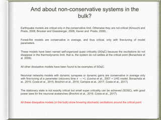 And about non-conservative systems in the
bulk?
Earthquake models are critical only in the conservative limit. Otherwise they are not critical (Kinouchi and
Prado, 2008; Brooker and Grassberger, 2008; Xavier and Prado, 2008) .
Forest-fire models are conservative in average, and thus critical, only with fine-tuning of model
parameters.
These models have been named self-organized quasi criticality (SOqC) because the oscillations do not
disappear in the thermodynamic limit, that is, the system do not settles at the critical point (Bonachela et
al. 2009).
All other dissipative models have been found to be examples of SOqC.
Neuronal networks models with dynamic synapses or dynamic gains are conservative in average only
with fine-tuning of a parameter (recovery time 𝞽 → ∞). (Levina et al., 2007 = LHG model; Bonachela et
al., 2010, Costa et al., 2015; Brochini et al., 2016; Campos et al., 2017; Costa et al., 2017).
The stationary state is not exactly critical but small super criticality can be achieved (SOSC), with good
power laws for the neuronal avalanches (Brochini et al., 2016; Costa et al., 2017).
All these dissipative models (in the bulk) show hovering stochastic oscillations around the critical point
 