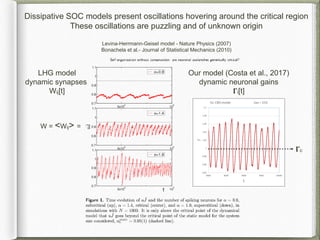 Dissipative SOC models present oscillations hovering around the critical region
These oscillations are puzzling and of unknown origin
Levina-Herrmann-Geisel model - Nature Physics (2007)
Bonachela et al.- Journal of Statistical Mechanics (2010)
W = <Wij> =
Our model (Costa et al., 2017)
dynamic neuronal gains
𝚪i[t]
LHG model
dynamic synapses
Wij[t]
𝚪c
 
