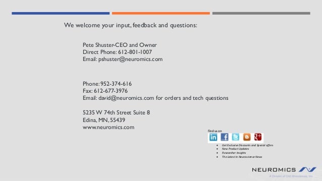 Phone: 952-374-616
Fax: 612-677-3976
Email: david@neuromics.com for orders and tech questions
We welcome your input, feedback and questions:
Pete Shuster-CEO and Owner
Direct Phone: 612-801-1007
Email: pshuster@neuromics.com
5235 W 74th Street Suite 8
Edina, MN, 55439
www.neuromics.com Find us on
• Get Exclusive Discounts and Special offers
• New Product Updates
• Researcher Insights
• The Latest in Neuroscience News
 