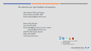 Phone: 952-374-616
Fax: 612-677-3976
Email: david@neuromics.com for orders
pshuster@neuromics.com
We welcome your input, feedback and questions:
Pete Shuster-CEO and Owner
Direct Phone: 612-801-1007
Email: pshuster@neuromics.com
5235 W 74th Street Suite 8
Edina, MN, 55439
www.neuromics.com Find us on
• Get Exclusive Discounts and Special offers
• New Product Updates
• Researcher Insights
• The Latest in Neuroscience News
 