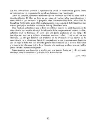 con este conocimiento y no con la representación social. La suerte está en que esa forma
de conocimiento –la representación social– es dinámica, viva y cambiante.
Antes de concluir, queremos manifestar que la redacción del libro ha sido coral e
interdisciplinaria. El libro es fruto de un grupo de trabajo sobre neuroeducación y
neurodidáctica, que ha creado el posgrado sobre Neuroeducación de la Universidad de
Barcelona. Por lo tanto, es un libro en el que, como consecuencia de la formación de sus
autores, pedagogía, medicina, neurología, física y filosofía se unen.
Para finalizar, entendemos que si bien no podemos ignorar las contribuciones de la
neurociencia para ampliar el mapa de referencia de la comprensión de nuestro cerebro,
debemos tener la humildad de saber que son pasos evolutivos en un campo de
investigación inmenso y todavía misterioso: nuestro cerebro, el núcleo de nuestra
identidad. De ahí que debamos ser prudentes en la aplicación de los aportes de la
neurociencia en la educación. Con todo, no podemos seguir ignorando contribuciones
que sin lugar a dudas han sido fecundas para la transformación de la escuela tradicional
y la innovación educativa. Así lo decía Einstein: «La mente que se abre a una nueva idea
jamás volverá a su tamaño original».
Investiguemos, cuestionemos y exploremos esa región fronteriza y de necesario
mestizaje entre la neurociencia y la educación. Buena lectura.
ANNA FORÉS
10
 