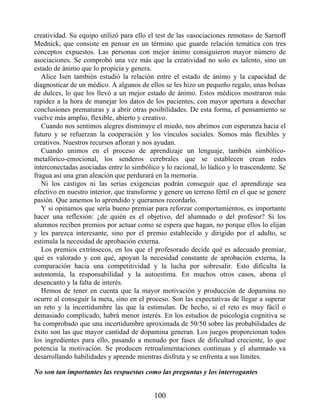 creatividad. Su equipo utilizó para ello el test de las «asociaciones remotas» de Sarnoff
Mednick, que consiste en pensar en un término que guarde relación temática con tres
conceptos expuestos. Las personas con mejor ánimo consiguieron mayor número de
asociaciones. Se comprobó una vez más que la creatividad no solo es talento, sino un
estado de ánimo que lo propicia y genera.
Alice Isen también estudió la relación entre el estado de ánimo y la capacidad de
diagnosticar de un médico. A algunos de ellos se les hizo un pequeño regalo, unas bolsas
de dulces, lo que los llevó a un mejor estado de ánimo. Estos médicos mostraron más
rapidez a la hora de manejar los datos de los pacientes, con mayor apertura a desechar
conclusiones prematuras y a abrir otras posibilidades. De esta forma, el pensamiento se
vuelve más amplio, flexible, abierto y creativo.
Cuando nos sentimos alegres disminuye el miedo, nos abrimos con esperanza hacia el
futuro y se refuerzan la cooperación y los vínculos sociales. Somos más flexibles y
creativos. Nuestros recursos afloran y nos ayudan.
Cuando unimos en el proceso de aprendizaje un lenguaje, también simbólico-
metafórico-emocional, los senderos cerebrales que se establecen crean redes
interconectadas asociadas entre lo simbólico y lo racional, lo lúdico y lo trascendente. Se
fragua así una gran aleación que perdurará en la memoria.
Ni los castigos ni las serias exigencias podrán conseguir que el aprendizaje sea
efectivo en nuestro interior, que transforme y genere un terreno fértil en el que se genere
pasión. Que amemos lo aprendido y queramos recordarlo.
Y si opinamos que sería bueno premiar para reforzar comportamientos, es importante
hacer una reflexión: ¿de quién es el objetivo, del alumnado o del profesor? Si los
alumnos reciben premios por actuar como se espera que hagan, no porque ellos lo elijan
y les parezca interesante, sino por el premio establecido y dirigido por el adulto, se
estimula la necesidad de aprobación externa.
Los premios extrínsecos, en los que el profesorado decide qué es adecuado premiar,
qué es valorado y con qué, apoyan la necesidad constante de aprobación externa, la
comparación hacia una competitividad y la lucha por sobresalir. Esto dificulta la
autonomía, la responsabilidad y la autoestima. En muchos otros casos, abona el
desencanto y la falta de interés.
Hemos de tener en cuenta que la mayor motivación y producción de dopamina no
ocurre al conseguir la meta, sino en el proceso. Son las expectativas de llegar a superar
un reto y la incertidumbre las que la estimulan. De hecho, si el reto es muy fácil o
demasiado complicado, habrá menor interés. En los estudios de psicología cognitiva se
ha comprobado que una incertidumbre aproximada de 50/50 sobre las probabilidades de
éxito son las que mayor cantidad de dopamina generan. Los juegos proporcionan todos
los ingredientes para ello, pasando a menudo por fases de dificultad creciente, lo que
potencia la motivación. Se producen retroalimentaciones continuas y el alumnado va
desarrollando habilidades y aprende mientras disfruta y se enfrenta a sus límites.
No son tan importantes las respuestas como las preguntas y los interrogantes
100
 