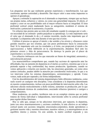 Las preguntas son las que realmente generan experiencia y transformación. Las que
cuestionan, aportan curiosidad y desarrollo. Dar mayor valor a unas notas impuestas es
oprimir el aprendizaje.
Apoyar y estimular la superación en el alumnado es importante, siempre que sea hacia
sus propias metas, esfuerzos y valores, no como una generalidad impuesta. El afecto, el
respeto y creer en sus posibilidades será el mayor refuerzo hacia su integridad. El área
prefrontal cortical estará madurando hacia su autogestión, modulará el sistema de
motivación y potenciará la autonomía y la pasión.
Un refuerzo tipo premio ante un éxito del estudiante cuando lo consigue por sí solo –
sin necesidad de un estímulo– podría perjudicar su aprendizaje. Lo más importante sería
el valor que el alumnado le da y el camino recorrido, mucho más importante que el
resultado. La dopamina sube más durante el reto que tras el éxito.
Celebrar el proceso es apoyar el interés y dar sentido a los errores y «fracasos» como
grandes maestros que nos orientan, que son pasos preliminares hacia la consecución
final. Si lo importante solo son los resultados y el éxito, eso propiciará el miedo a las
equivocaciones y habrá inhibición en la experimentación, abandono fácil ante los
primeros errores y falta de perseverancia. Se destruye la pasión por el placer de
experimentar y se mina la curiosidad.
Los refuerzos intrínsecos son los que marcarán un futuro de integridad, autonomía y
autovaloración personal.
Los neurocientíficos comprobaron que, cuando hay acciones de superación ante las
dificultades, hay un aumento de dopamina en el núcleo accumbens, mientras que si no se
pretende superar o hay conformidad, hay menos producción. Igualmente, cuando no
vemos aplicación o relación con nuestra vida, las emociones generadas, así como otros
centros corticales, pueden inhibir la atención por considerarlas irrelevantes, lo que a su
vez interviene sobre los sistemas dopaminérgico, serotoninérgico y opioide. Como
vemos, nada actúa por separado y de forma independiente.
Con los descubrimientos del sistema dopaminérgico hubo diferentes tendencias, como
suele ocurrir en cualquier otra disciplina. Unas consideran a la dopamina determinante
en nuestro comportamiento, incluso con poca posibilidad de intervención sobre ella. Las
adiciones afectan molecularmente a dicho sistema, aumentan su producción, por lo que
se han planteado técnicas de conductismo, asociando refuerzos (premios) o castigos a
comportamientos.
Otras tendencias, en cambio, incidieron más en un complejo sistema que no podía
tratarse de forma individual e independiente, interviniendo sobre la corteza prefrontal
para regular dichas funciones.
Hoy se sabe que, aunque en las adicciones interviene, por supuesto, la dopamina,
junto con otros neurotransmisores y acciones cerebrales, lo más efectivo es un trabajo
cortical (junto con acciones integrales emocionales-corporales), donde aprendemos a
gestionar nuestra vida y nuestras emociones, nuestros valores, y a autorregularnos en un
equilibrio interno y externo. En este sentido, la matriz cerebral responde y nos
101
 
