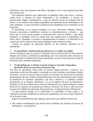 1.
2.
reforzamos como seres humanos más libres. Aprender a vivir es una asignatura que dura
toda nuestra vida.
Una tendencia educativa que sobrevalora la dopamina sobre otras áreas y sistemas
podría llevar a premiar de forma inadecuada a los estudiantes, a excesos de
permisividad, halagos contradictorios, a que los alumnos huyan de cualquier tipo de
límites o a no confiar en las propias capacidades del alumnado ante las dificultades y los
retos cotidianos. Lo que convertiría la influencia de la dopamina en los estudiantes en un
neuromito.
El aprendizaje es un sistema complejo en el que intervienen múltiples factores.
Factores emocionales, metabólicos, sistemas de neurotransmisores, corticales…, que
hacen que se creen nuevas sinapsis y conexiones para volverse estables, y que pueda
integrarse lo aprendido. Tener en cuenta todo este conjunto hará el aprendizaje más
eficaz, fácil y agradable. La pasión, el descubrimiento de talentos y la felicidad son la
esencia que mueve nuestro interior para desplegar cuanto realmente somos.
Veamos un ejemplo de aplicación práctica en dos procesos diferentes en el
aprendizaje:
Un aprendizaje o memorización que dura poco y se olvida con rapidez
¿Cómo estudiamos para un examen? Lo hacemos solo los últimos días, de forma intensa.
Después del examen, se difumina el aprendizaje, pues las conexiones entre neuronas no
se han reforzado ni establecido de forma permanente, ya que no hay conexiones entre las
diferentes áreas cerebrales implicadas.
Un aprendizaje que se integra con gran arraigo se recuerda a largo plazo,
ejerciendo efectos en otras áreas de nuestra vida
Este tipo de aprendizaje forma parte de nuestro bagaje personal y colectivo. Las
conexiones se han ido reforzando y asociando con otros estímulos relacionados durante
el proceso. Al estar activas las nuevas sinapsis en el tiempo, los núcleos de las neuronas
postsinápticas (las que reciben la información) provocan que determinados genes dirijan
la producción de proteínas específicas, que irán a reforzar y a establecer uniones
permanentes en la sinapsis, facilitando a su vez la rapidez del paso de información.
También se han ido creando nuevas redes de información con el área prefrontal, nuestra
dirección de orquesta, eje esencial para afianzar el proceso. Se llevan a cabo con éxito
los pasos de codificación adecuada, almacenamiento y recuperación de la información.
La perseverancia basada en la motivación, la curiosidad, el buen ánimo y la
superación personal completará un proceso de aprendizaje que de un modo impositivo
no se llevaría a cabo.
Según lo comentado hasta aquí, algunas conclusiones que podemos extraer son:
Hay medios metodológicos que activan áreas cerebrales que mejoran el proceso de
aprendizaje y su integración.
102
 