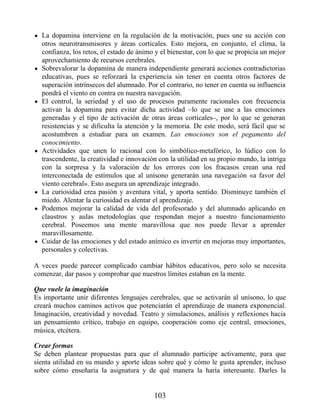 La dopamina interviene en la regulación de la motivación, pues une su acción con
otros neurotransmisores y áreas corticales. Esto mejora, en conjunto, el clima, la
confianza, los retos, el estado de ánimo y el bienestar, con lo que se propicia un mejor
aprovechamiento de recursos cerebrales.
Sobrevalorar la dopamina de manera independiente generará acciones contradictorias
educativas, pues se reforzará la experiencia sin tener en cuenta otros factores de
superación intrínsecos del alumnado. Por el contrario, no tener en cuenta su influencia
pondrá el viento en contra en nuestra navegación.
El control, la seriedad y el uso de procesos puramente racionales con frecuencia
activan la dopamina para evitar dicha actividad –lo que se une a las emociones
generadas y el tipo de activación de otras áreas corticales–, por lo que se generan
resistencias y se dificulta la atención y la memoria. De este modo, será fácil que se
acostumbren a estudiar para un examen. Las emociones son el pegamento del
conocimiento.
Actividades que unen lo racional con lo simbólico-metafórico, lo lúdico con lo
trascendente, la creatividad e innovación con la utilidad en su propio mundo, la intriga
con la sorpresa y la valoración de los errores con los fracasos crean una red
interconectada de estímulos que al unísono generarán una navegación «a favor del
viento cerebral». Esto asegura un aprendizaje integrado.
La curiosidad crea pasión y aventura vital, y aporta sentido. Disminuye también el
miedo. Alentar la curiosidad es alentar el aprendizaje.
Podemos mejorar la calidad de vida del profesorado y del alumnado aplicando en
claustros y aulas metodologías que respondan mejor a nuestro funcionamiento
cerebral. Poseemos una mente maravillosa que nos puede llevar a aprender
maravillosamente.
Cuidar de las emociones y del estado anímico es invertir en mejoras muy importantes,
personales y colectivas.
A veces puede parecer complicado cambiar hábitos educativos, pero solo se necesita
comenzar, dar pasos y comprobar que nuestros límites estaban en la mente.
Que vuele la imaginación
Es importante unir diferentes lenguajes cerebrales, que se activarán al unísono, lo que
creará muchos caminos activos que potenciarán el aprendizaje de manera exponencial.
Imaginación, creatividad y novedad. Teatro y simulaciones, análisis y reflexiones hacia
un pensamiento crítico, trabajo en equipo, cooperación como eje central, emociones,
música, etcétera.
Crear formas
Se deben plantear propuestas para que el alumnado participe activamente, para que
sienta utilidad en su mundo y aporte ideas sobre qué y cómo le gusta aprender, incluso
sobre cómo enseñaría la asignatura y de qué manera la haría interesante. Darles la
103
 